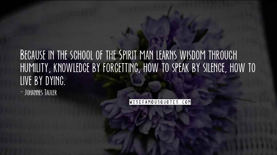 Johannes Tauler Quotes: Because in the school of the Spirit man learns wisdom through humility, knowledge by forgetting, how to speak by silence, how to live by dying.