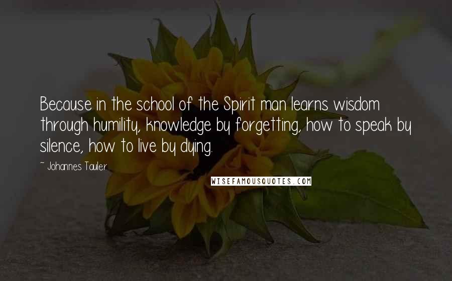 Johannes Tauler Quotes: Because in the school of the Spirit man learns wisdom through humility, knowledge by forgetting, how to speak by silence, how to live by dying.