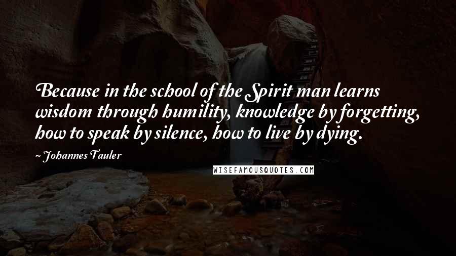 Johannes Tauler Quotes: Because in the school of the Spirit man learns wisdom through humility, knowledge by forgetting, how to speak by silence, how to live by dying.
