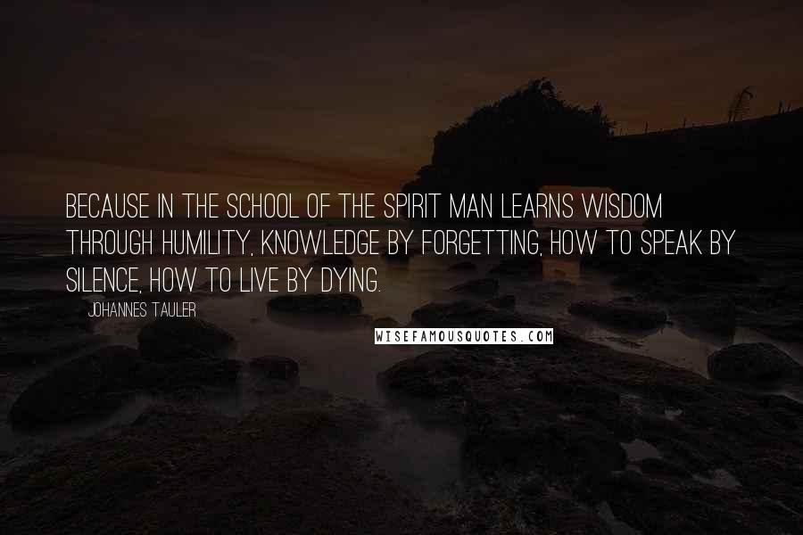Johannes Tauler Quotes: Because in the school of the Spirit man learns wisdom through humility, knowledge by forgetting, how to speak by silence, how to live by dying.