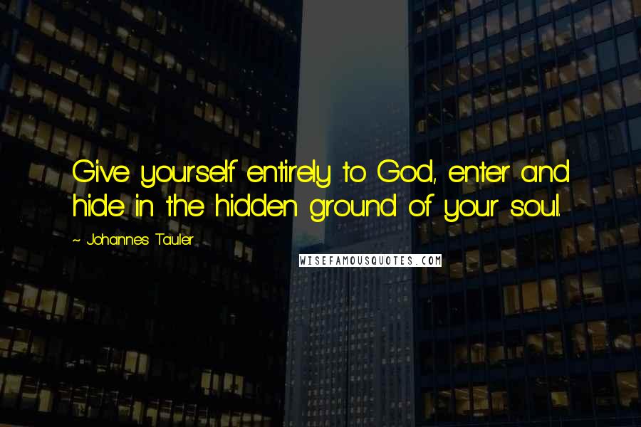 Johannes Tauler Quotes: Give yourself entirely to God, enter and hide in the hidden ground of your soul.