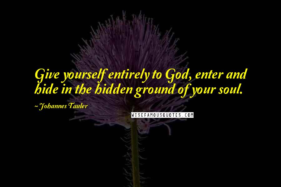 Johannes Tauler Quotes: Give yourself entirely to God, enter and hide in the hidden ground of your soul.