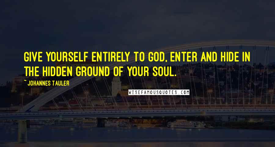 Johannes Tauler Quotes: Give yourself entirely to God, enter and hide in the hidden ground of your soul.