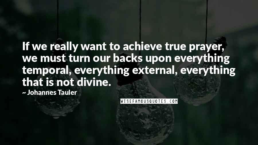 Johannes Tauler Quotes: If we really want to achieve true prayer, we must turn our backs upon everything temporal, everything external, everything that is not divine.