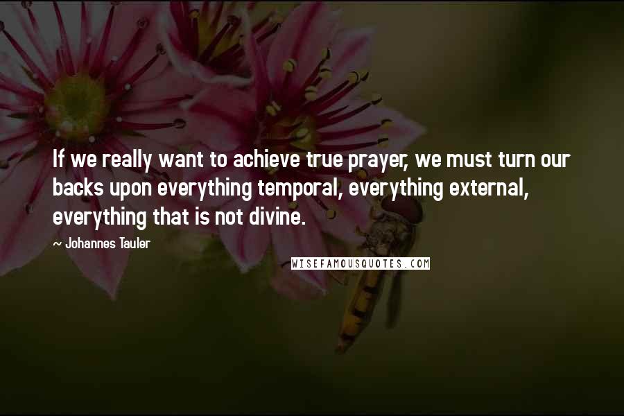 Johannes Tauler Quotes: If we really want to achieve true prayer, we must turn our backs upon everything temporal, everything external, everything that is not divine.