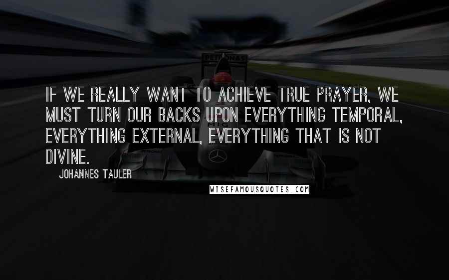 Johannes Tauler Quotes: If we really want to achieve true prayer, we must turn our backs upon everything temporal, everything external, everything that is not divine.