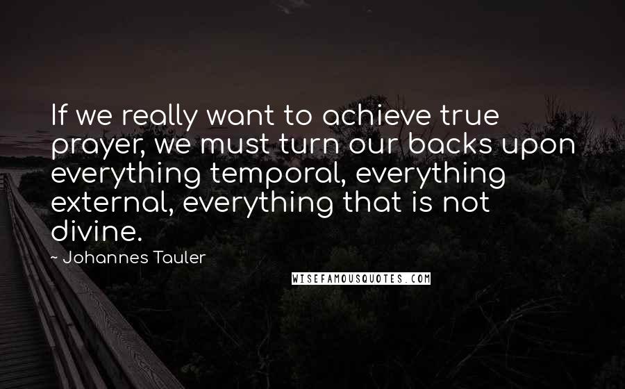 Johannes Tauler Quotes: If we really want to achieve true prayer, we must turn our backs upon everything temporal, everything external, everything that is not divine.