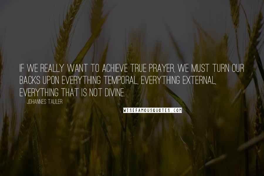 Johannes Tauler Quotes: If we really want to achieve true prayer, we must turn our backs upon everything temporal, everything external, everything that is not divine.