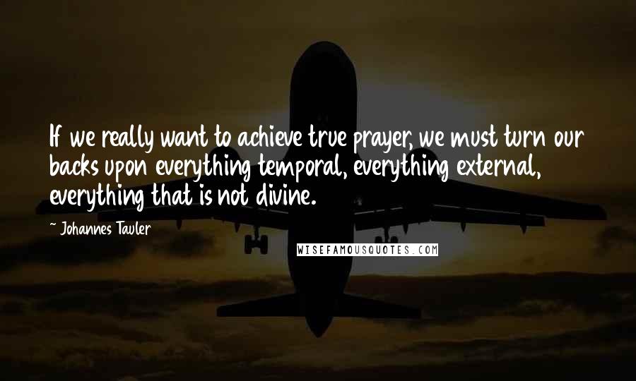 Johannes Tauler Quotes: If we really want to achieve true prayer, we must turn our backs upon everything temporal, everything external, everything that is not divine.