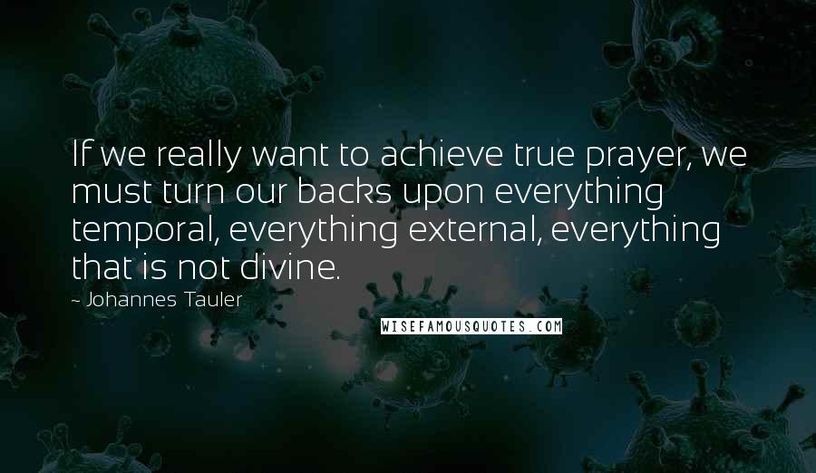 Johannes Tauler Quotes: If we really want to achieve true prayer, we must turn our backs upon everything temporal, everything external, everything that is not divine.