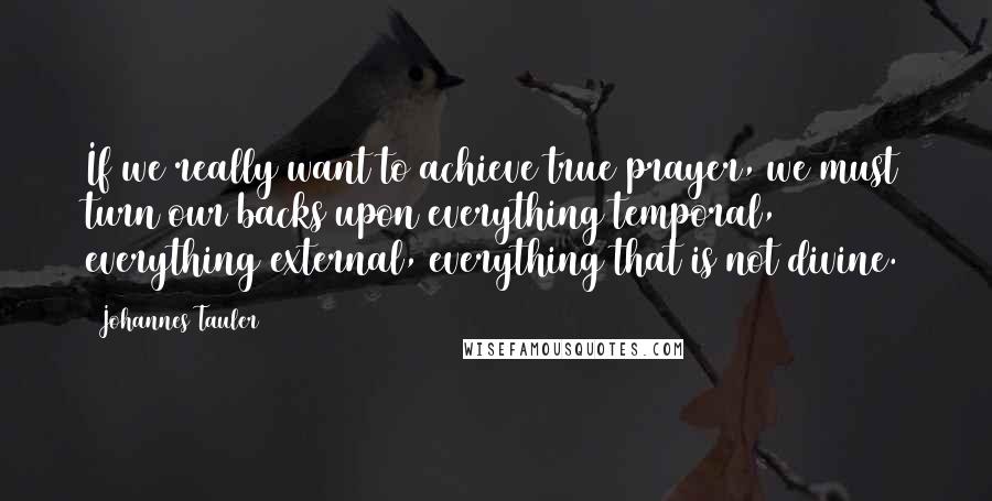 Johannes Tauler Quotes: If we really want to achieve true prayer, we must turn our backs upon everything temporal, everything external, everything that is not divine.