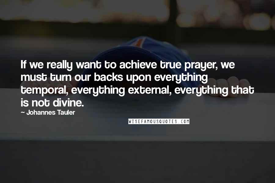 Johannes Tauler Quotes: If we really want to achieve true prayer, we must turn our backs upon everything temporal, everything external, everything that is not divine.