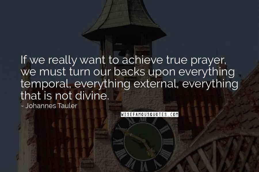 Johannes Tauler Quotes: If we really want to achieve true prayer, we must turn our backs upon everything temporal, everything external, everything that is not divine.