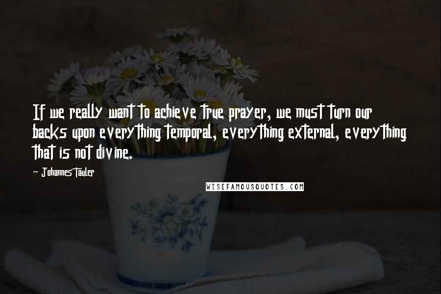 Johannes Tauler Quotes: If we really want to achieve true prayer, we must turn our backs upon everything temporal, everything external, everything that is not divine.