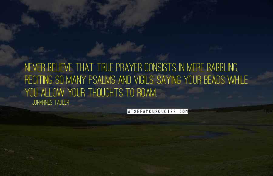 Johannes Tauler Quotes: Never believe that true prayer consists in mere babbling, reciting so many psalms and vigils, saying your beads while you allow your thoughts to roam.