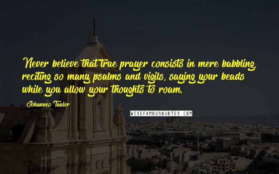 Johannes Tauler Quotes: Never believe that true prayer consists in mere babbling, reciting so many psalms and vigils, saying your beads while you allow your thoughts to roam.