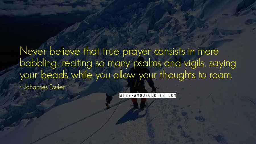 Johannes Tauler Quotes: Never believe that true prayer consists in mere babbling, reciting so many psalms and vigils, saying your beads while you allow your thoughts to roam.