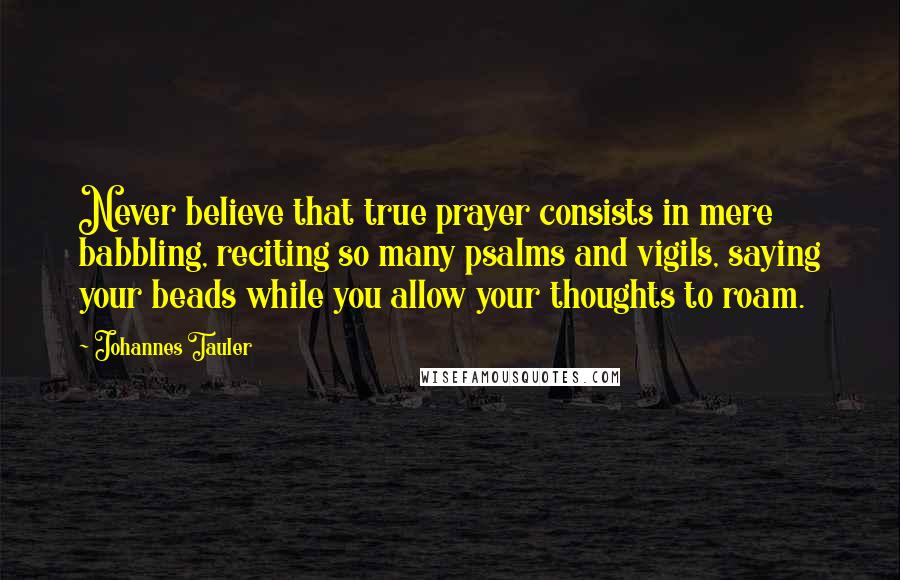 Johannes Tauler Quotes: Never believe that true prayer consists in mere babbling, reciting so many psalms and vigils, saying your beads while you allow your thoughts to roam.