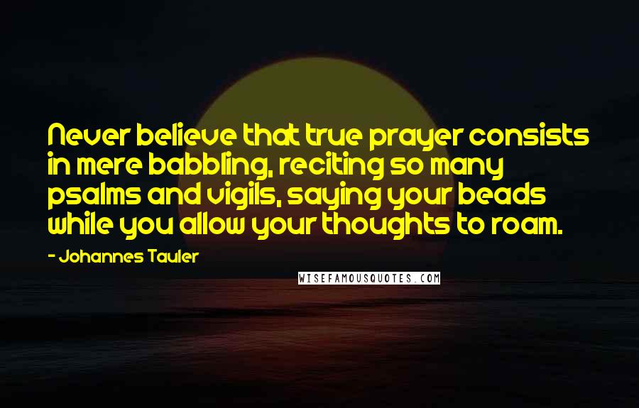 Johannes Tauler Quotes: Never believe that true prayer consists in mere babbling, reciting so many psalms and vigils, saying your beads while you allow your thoughts to roam.