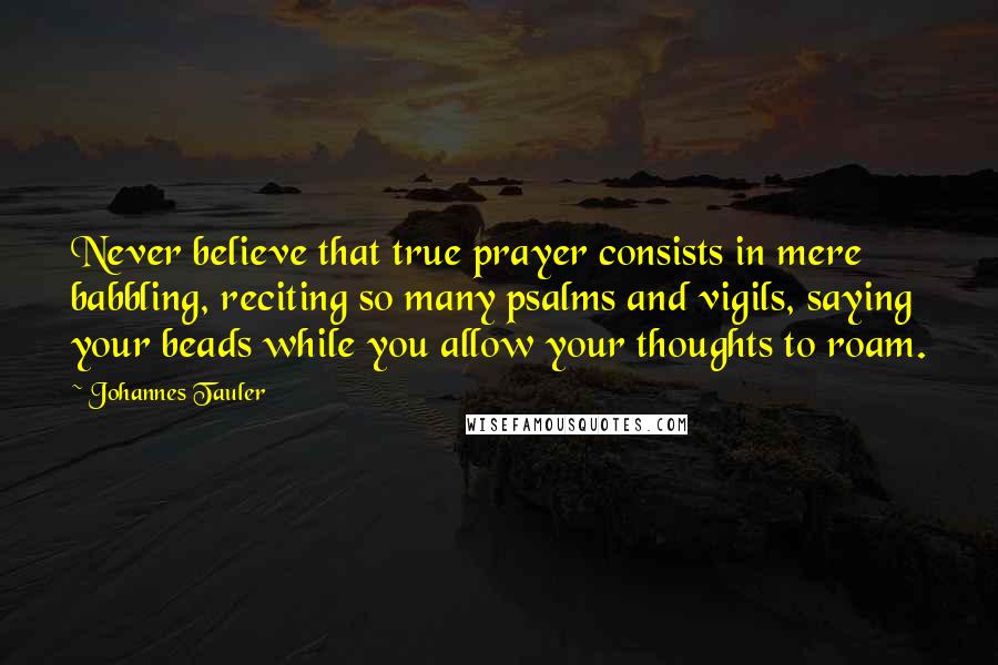 Johannes Tauler Quotes: Never believe that true prayer consists in mere babbling, reciting so many psalms and vigils, saying your beads while you allow your thoughts to roam.