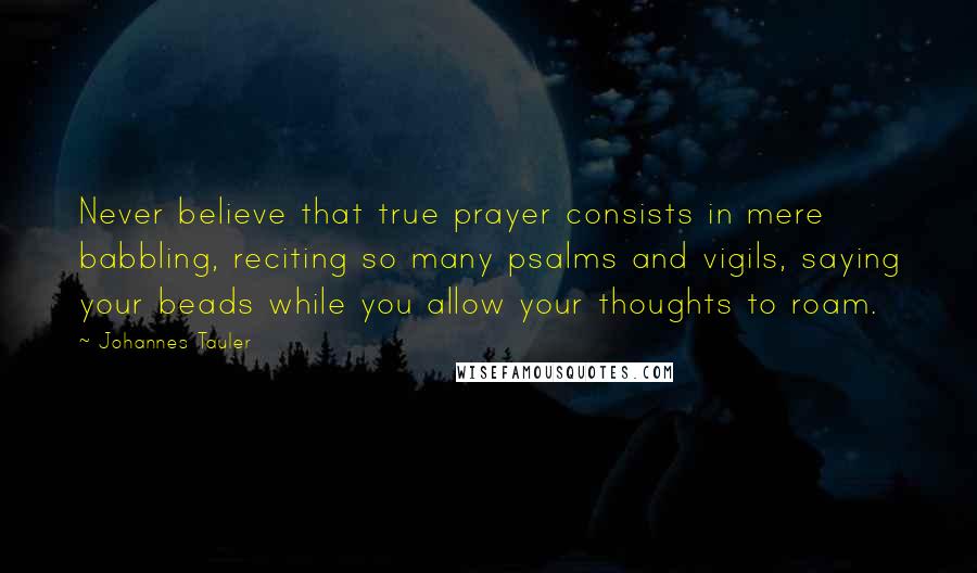 Johannes Tauler Quotes: Never believe that true prayer consists in mere babbling, reciting so many psalms and vigils, saying your beads while you allow your thoughts to roam.