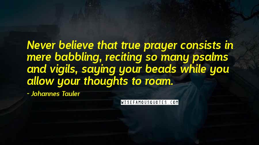 Johannes Tauler Quotes: Never believe that true prayer consists in mere babbling, reciting so many psalms and vigils, saying your beads while you allow your thoughts to roam.
