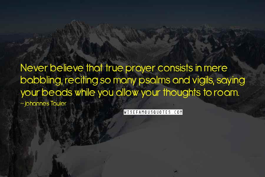 Johannes Tauler Quotes: Never believe that true prayer consists in mere babbling, reciting so many psalms and vigils, saying your beads while you allow your thoughts to roam.