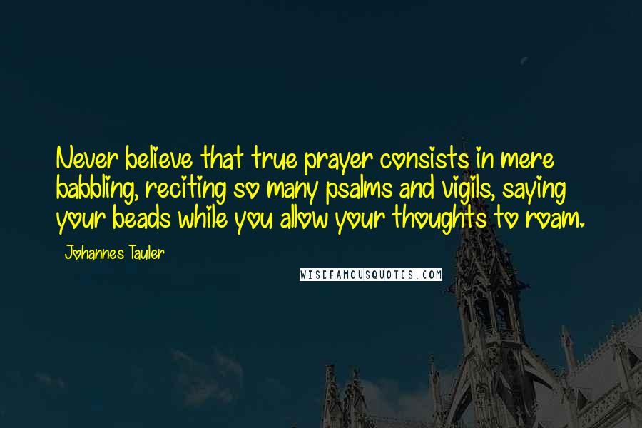 Johannes Tauler Quotes: Never believe that true prayer consists in mere babbling, reciting so many psalms and vigils, saying your beads while you allow your thoughts to roam.