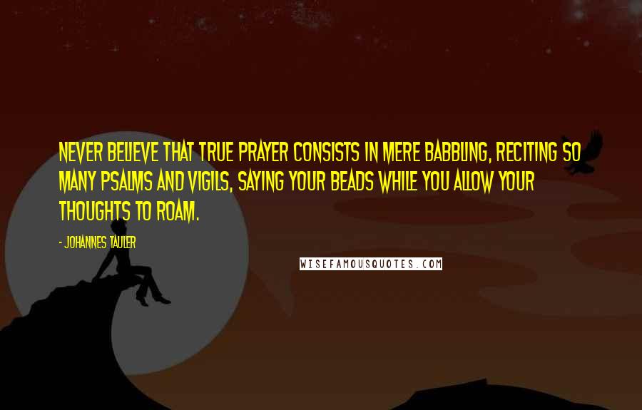 Johannes Tauler Quotes: Never believe that true prayer consists in mere babbling, reciting so many psalms and vigils, saying your beads while you allow your thoughts to roam.