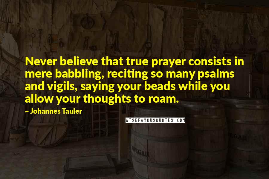 Johannes Tauler Quotes: Never believe that true prayer consists in mere babbling, reciting so many psalms and vigils, saying your beads while you allow your thoughts to roam.