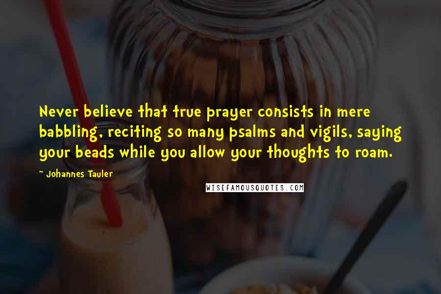 Johannes Tauler Quotes: Never believe that true prayer consists in mere babbling, reciting so many psalms and vigils, saying your beads while you allow your thoughts to roam.