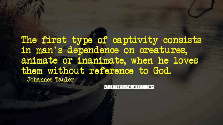 Johannes Tauler Quotes: The first type of captivity consists in man's dependence on creatures, animate or inanimate, when he loves them without reference to God.