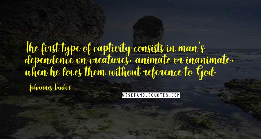 Johannes Tauler Quotes: The first type of captivity consists in man's dependence on creatures, animate or inanimate, when he loves them without reference to God.