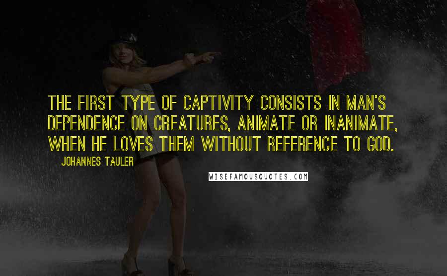 Johannes Tauler Quotes: The first type of captivity consists in man's dependence on creatures, animate or inanimate, when he loves them without reference to God.