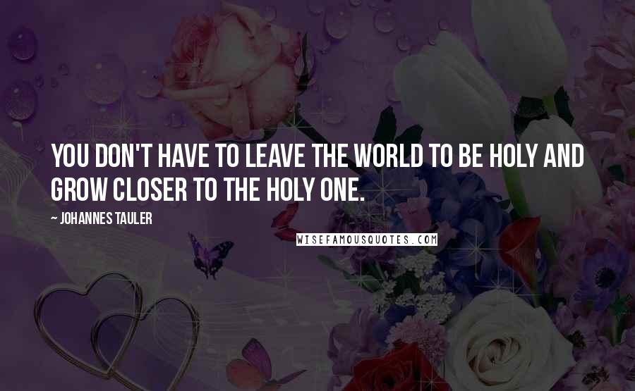 Johannes Tauler Quotes: You don't have to leave the world to be holy and grow closer to the Holy One.