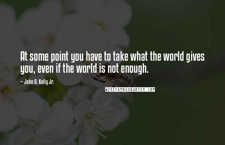 John A. Kelly Jr. Quotes: At some point you have to take what the world gives you, even if the world is not enough.