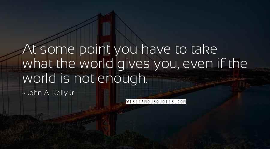 John A. Kelly Jr. Quotes: At some point you have to take what the world gives you, even if the world is not enough.