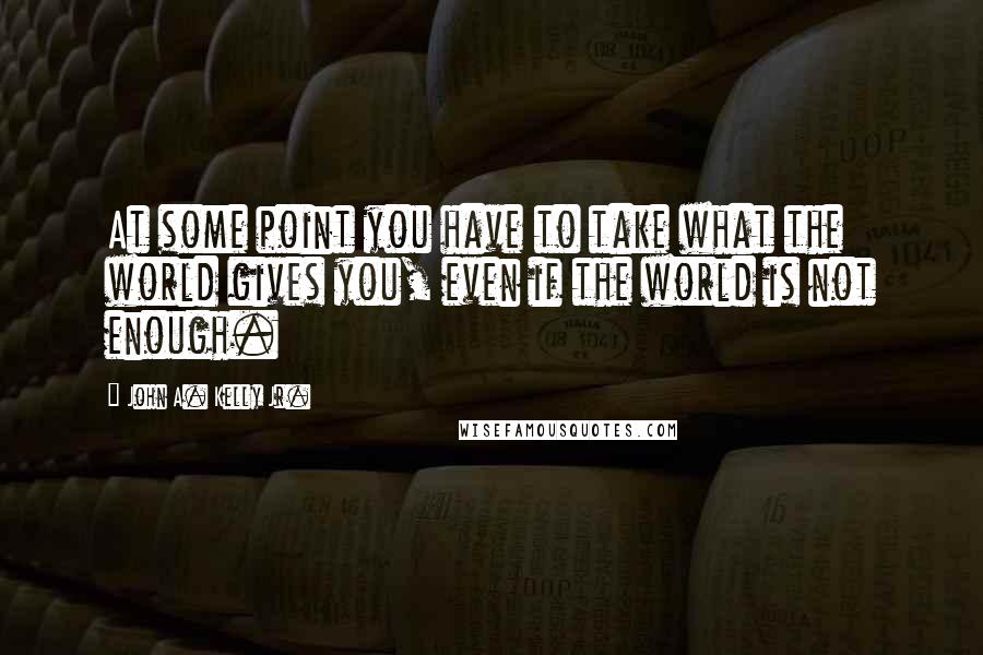 John A. Kelly Jr. Quotes: At some point you have to take what the world gives you, even if the world is not enough.