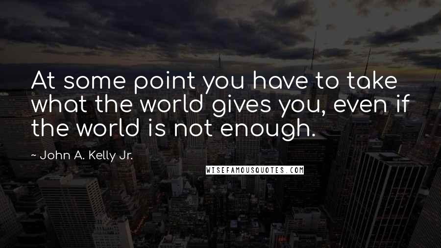 John A. Kelly Jr. Quotes: At some point you have to take what the world gives you, even if the world is not enough.