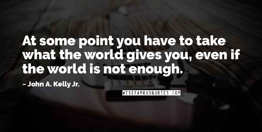 John A. Kelly Jr. Quotes: At some point you have to take what the world gives you, even if the world is not enough.