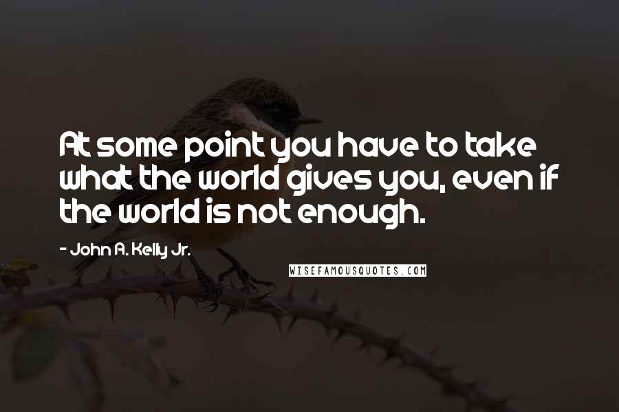 John A. Kelly Jr. Quotes: At some point you have to take what the world gives you, even if the world is not enough.