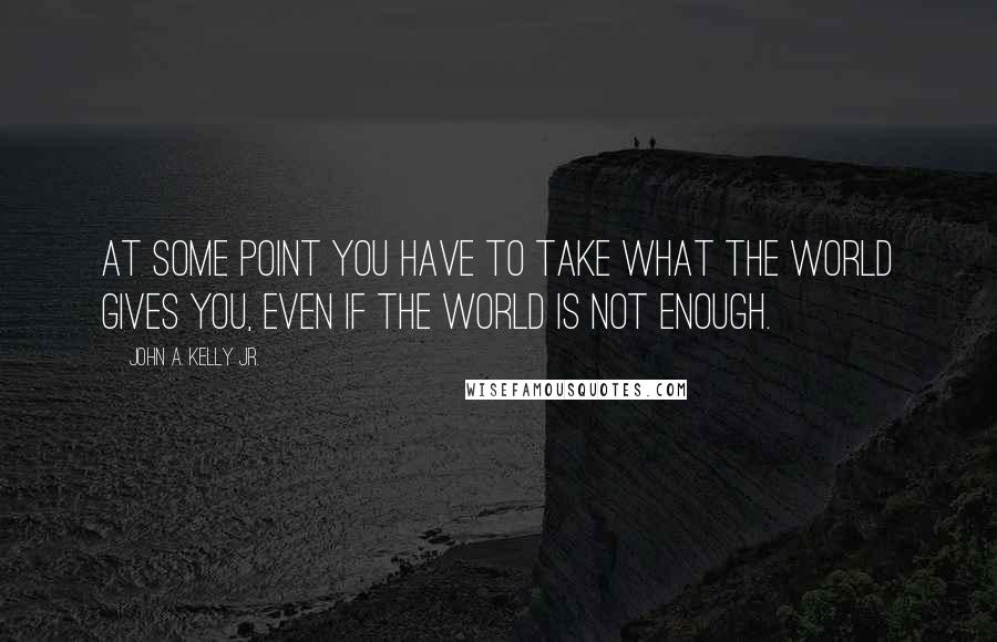 John A. Kelly Jr. Quotes: At some point you have to take what the world gives you, even if the world is not enough.