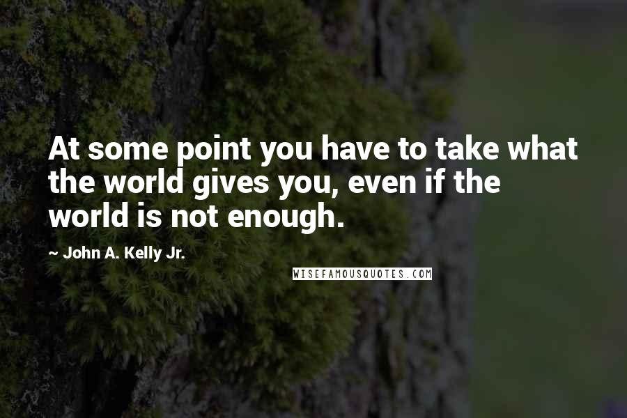 John A. Kelly Jr. Quotes: At some point you have to take what the world gives you, even if the world is not enough.