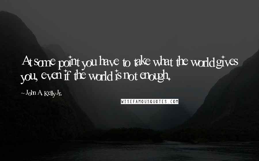 John A. Kelly Jr. Quotes: At some point you have to take what the world gives you, even if the world is not enough.
