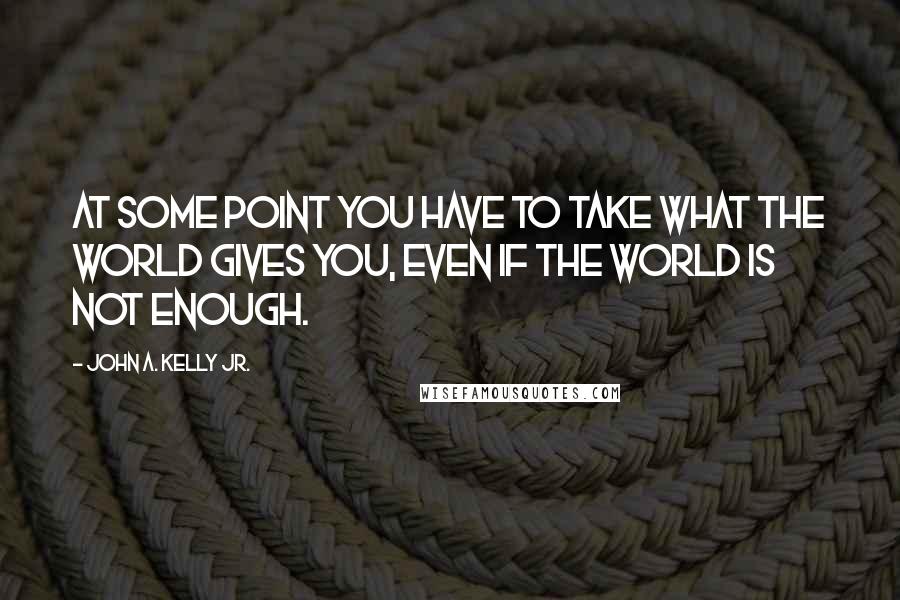 John A. Kelly Jr. Quotes: At some point you have to take what the world gives you, even if the world is not enough.