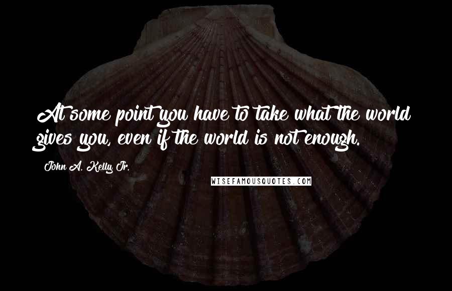 John A. Kelly Jr. Quotes: At some point you have to take what the world gives you, even if the world is not enough.