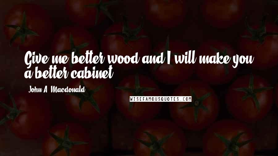 John A. Macdonald Quotes: Give me better wood and I will make you a better cabinet.