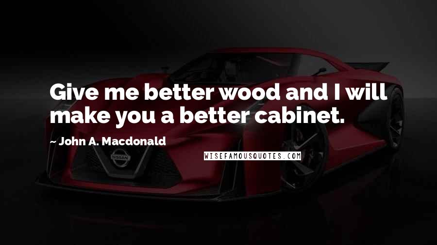 John A. Macdonald Quotes: Give me better wood and I will make you a better cabinet.