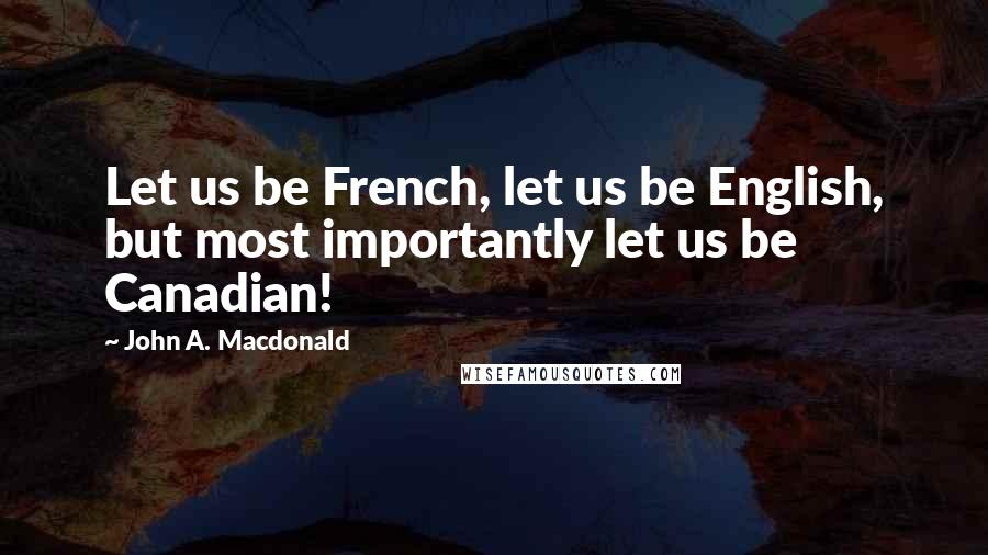 John A. Macdonald Quotes: Let us be French, let us be English, but most importantly let us be Canadian!