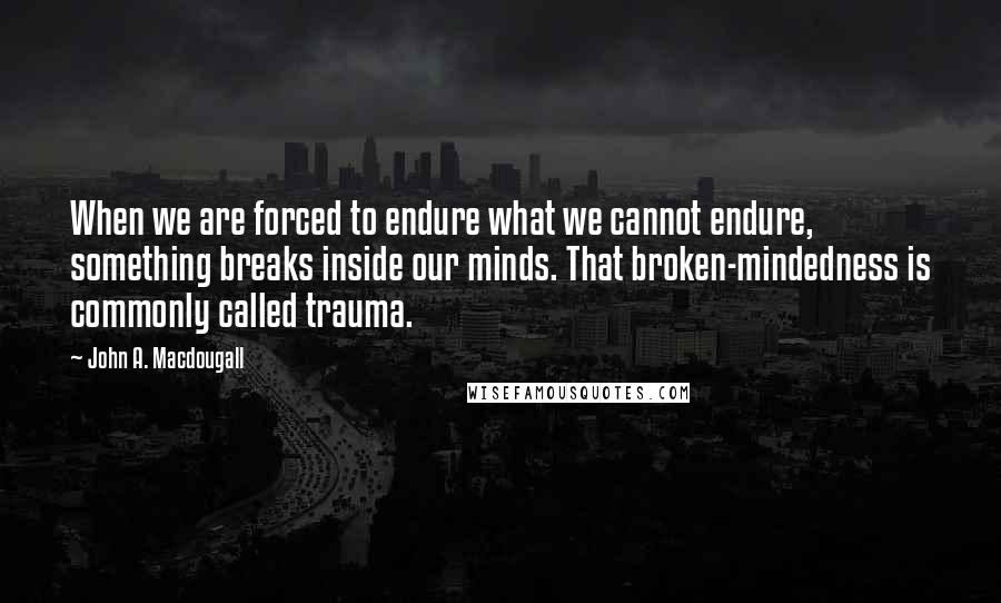 John A. Macdougall Quotes: When we are forced to endure what we cannot endure, something breaks inside our minds. That broken-mindedness is commonly called trauma.